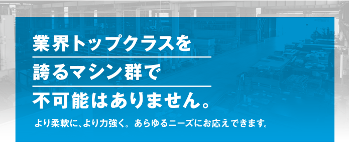 業界トップクラスを誇るマシン群で不可能はありません。