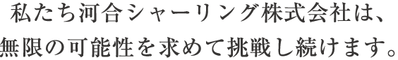 私たち河合シャーリング株式会社は、無限の可能性を求めて挑戦し続けます。